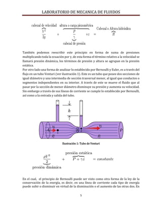 LABORATORIO DE MECANICA DE FLUIDOS
5
También podemos reescribir este principio en forma de suma de presiones
multiplicando toda la ecuación por γ, de esta forma el término relativo a la velocidad se
llamará presión dinámica, los términos de presión y altura se agrupan en la presión
estática.
Por otro lado una forma de analizar lo establecido por Bernoulli y Euler, es a través del
flujo en un tubo Venturi (ver ilustración 1). Este es un tubo que posee dos secciones de
igual diámetro y una intermedia de sección trasversal menor, al igual que conductos o
segmentos independientes en su interior. A través de este se mueve el fluido que al
pasar por la sección de menor diámetro disminuye su presión y aumenta su velocidad.
Sin embargo a través de sus líneas de corriente se cumple lo establecido por Bernoulli,
así como a la entrada y salida del tubo.
Ilustración 1: Tubo de Venturi
En el cual, el principio de Bernoulli puede ser visto como otra forma de la ley de la
conservación de la energía, es decir, en una línea de corriente cada tipo de energía
puede subir o disminuir en virtud de la disminución o el aumento de las otras dos. En
 