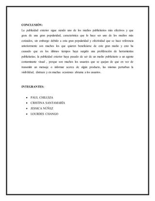 CONCLUSIÓN:
La publicidad exterior sigue siendo uno de los medios publicitarios más efectivos y que
goza de una gran popularidad, característica que lo hace ser uno de los medios más
cotizados, sin embargo debido a esta gran popularidad y efectividad que se hace referencia
anteriormente son muchos los que quieren beneficiarse de este gran medio y esto ha
causado que en los últimos tiempos haya surgido una proliferación de herramientas
publicitarias; la publicidad exterior haya pasado de ser de un medio publicitario a un agente
contaminante visual , porque son muchos los usuarios que se quejan de que en vez de
transmitir un mensaje o informar acerca de algún producto, las mismas perturban la
visibilidad, distraen y en muchas ocasiones abruma a los usuarios.
INTEGRANTES:
 PAUL CHILUIZA
 CRISTINA SANTAMARÍA
 JESSICA NÚÑEZ
 LOURDES CHANGO
 