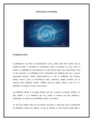 PUBLICIDAD EXTERIOR
INTRODUCCIÓN:
La publicidad es una forma de comunicación la cual se utiliza desde hace muchos años. El
hombre ha tenido la necesidad de comunicación desde el momento en el que existe en
la tierra. La publicidad ha estado presente en varias formas desde hace mucho tiempo. Hoy
en día conocemos a la publicidad como el instrumento que utilizamos para dar a conocer
un producto o servicio. Existen muchos medios en el que la publicidad está presente.
Medios masivos como es la televisión, la radio, el Internet y medios exteriores que se
conocen como publicidad exterior. También están los medios directos como lo es la
publicidad en el punto de venta, correo directo.
La publicidad exterior es un medio eficiente para dar a conocer un mensaje, debido a su
gran tamaño y a lo llamativos que son, cuando el mensaje está bien planeado y
estructurado, los efectos de la publicidad exterior son positivos.
Se tiene que analizar cuáles son los factores necesarios a reunir para que la comunicación
vía publicidad exterior sea eficiente, ya que un descuido en estos factores puede llegar a
 