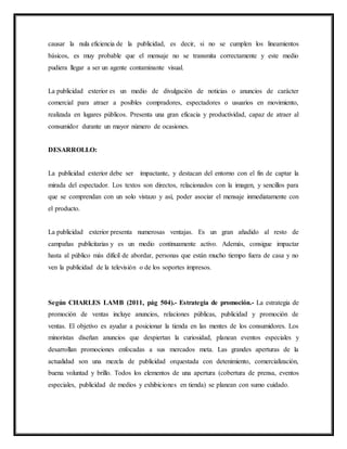causar la nula eficiencia de la publicidad, es decir, si no se cumplen los lineamientos
básicos, es muy probable que el mensaje no se transmita correctamente y este medio
pudiera llegar a ser un agente contaminante visual.
La publicidad exterior es un medio de divulgación de noticias o anuncios de carácter
comercial para atraer a posibles compradores, espectadores o usuarios en movimiento,
realizada en lugares públicos. Presenta una gran eficacia y productividad, capaz de atraer al
consumidor durante un mayor número de ocasiones.
DESARROLLO:
La publicidad exterior debe ser impactante, y destacan del entorno con el fin de captar la
mirada del espectador. Los textos son directos, relacionados con la imagen, y sencillos para
que se comprendan con un solo vistazo y así, poder asociar el mensaje inmediatamente con
el producto.
La publicidad exterior presenta numerosas ventajas. Es un gran añadido al resto de
campañas publicitarias y es un medio continuamente activo. Además, consigue impactar
hasta al público más difícil de abordar, personas que están mucho tiempo fuera de casa y no
ven la publicidad de la televisión o de los soportes impresos.
Según CHARLES LAMB (2011, pág 504).- Estrategia de promoción.- La estrategia de
promoción de ventas incluye anuncios, relaciones públicas, publicidad y promoción de
ventas. El objetivo es ayudar a posicionar la tienda en las mentes de los consumidores. Los
minoristas diseñan anuncios que despiertan la curiosidad, planean eventos especiales y
desarrollan promociones enfocadas a sus mercados meta. Las grandes aperturas de la
actualidad son una mezcla de publicidad orquestada con detenimiento, comercialización,
buena voluntad y brillo. Todos los elementos de una apertura (cobertura de prensa, eventos
especiales, publicidad de medios y exhibiciones en tienda) se planean con sumo cuidado.
 