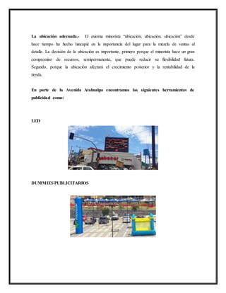 La ubicación adecuada.- El axioma minorista “ubicación, ubicación, ubicación” desde
hace tiempo ha hecho hincapié en la importancia del lugar para la mezcla de ventas al
detalle. La decisión de la ubicación es importante, primero porque el minorista hace un gran
compromiso de recursos, semipermanente, que puede reducir su flexibilidad futura.
Segundo, porque la ubicación afectará el crecimiento posterior y la rentabilidad de la
tienda.
En parte de la Avenida Atahualpa encontramos las siguientes herramientas de
publicidad como:
LED
DUMMIES PUBLICITARIOS
 