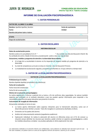 CONSEJERÍA DE EDUCACIÓN
CEIP

Informe Tipo AC-2 Talento complejo

INFORME DE EVALUACIÓN PSICOPEDAGÓGICA
1.- DATOS PERSONALES
DATOS DEL ALUMNO O ALUMNA

Nombre: Apellido Apellido, Nombre

Fecha de nacimiento:

Curso:

Unidad:

Nombre del primer tutor o tutora:
ETAPA

Etapa de escolarización:

2.- DATOS ESCOLARES

s
e
d

HISTORIA ESCOLAR

Datos de escolarización previa:

n
é
a
J

Nombre asiste en la actualidad al C.E.I.P. “
”. Ha cursado tres años de Educación Infantil. No
ha cambiado de centro. Desde el inicio de su escolarización asiste a clase con regularidad.

a
id
c

Actuaciones, medidas y programas de atención a la diversidad desarrollados:
•

A lo largo de su escolaridad el alumno no ha requerido de ninguna medida y/o programa de atención a la
diversidad.

•

Su nivel de competencia curricular se sitúa en el primer ciclo de Educación Primaria.

•

La modalidad de escolarización seguida y propuesta para Nombre es: Grupo ordinario a tiempo total.

a
p

3.- DATOS DE LA EVALUACIÓN PSICOPEDAGÓGICA

a
C

DATOS DE LA EVALUACIÓN PSICOPEDAGÓGICA

Profesional que lo realiza:

Nombre Apellido Apellido (orientador/a de referencia)
Fecha de la evaluación:

s
a

Fecha inicio de la evaluación:
Fecha fin de la evaluación:

lt
A

Motivo de la evaluación psicopedagógica:
Se realiza exploración e informe a petición de su tutora, a fin de confirmar altas capacidades. Se valoran también
aspectos que confluyen en el contexto educativo y que nos pueden aportar información para responder a las
necesidades específicas de apoyo educativo que presenta el alumno.
Instrumentos de recogida de información:
Actuaciones realizadas en torno al caso:
•

La tutora aporta información sobre aspectos relevantes para la intervención educativa, como son el
desarrollo personal, familiar y escolar. Todo ello recogido en cuestionarios diseñados al efecto.

•

Entrevista con los padres del alumno.

•

Análisis de la documentación existente (expediente académico).

•

Exploración individual. Se realiza la valoración del alumno en diferentes áreas con el fin de conocer su
situación actual, delimitar los recursos que necesita y poder orientar en aspectos psicopedagógicos y sobre
las medidas educativas a emplear. Las pruebas aplicadas en dicha exploración han sido:

Las valoraciones realizadas en el presente informe son confidenciales, nunca deberán ser utilizadas fuera del marco para las que
han sido recabadas y no podrán usarse en contra de los legítimos intereses del alumno o alumna y/o de su familia

1

 