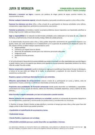 CONSEJERÍA DE EDUCACIÓN
CEIP

Informe Tipo AC-2 Talento complejo

Reforzarle y reconocer sus logros y avances con palabras de elogio, gestos de apoyo, premios materia- les,
reconocimiento social...
Eliminar cualquier tratamiento especial, evitando etiquetas y que pueda considerarse superior a otros niños y niñas.
Favorecer las relaciones con otros niños y niñas a través de su participación en diversas actividades como talleres,
campeonatos, juegos deportivos, pertenencia a asociaciones, excursiones...
Fomentar su autonomía animándole a resolver sus propios problemas, buscar respuestas a sus inquietudes, planificar su
tiempo, elegir las activi- dades que desea realizar...

n
é
a
J

Exigir su responsabilidad en la realización de determinadas actividades como colaboración en las tareas de casa, cuidado de
hermanos, cumplimiento de un horario de estudio y trabajo, hábitos de cuidado personal...
3. En determinadas situaciones estos niños y niñas pueden desarrollar sentimientos de superioridad respecto a sus
iguales, hecho que suele desembocar en el individualismo y en la aparición de problemas de adaptación social. Por
ello, desde la familia se deben trabajar aspectos básicos como:
 Responsabilidad.
 Tolerancia y el respeto hacia los demás.
 Desarrollo de habilidades sociales para unas relaciones personales adecuadas.
 Integración social.
 Aceptación de otras personas.
 Etc.

s
e
d

a
id
c

4. Se ha de estimular el desarrollo de las potencialidades que posee el alumnado con altas capacidades para que éste llegue a
su grado máximo, tanto en los aspectos que destaca como aquellos en los que presentan capacidades similares a los niños y
niñas de su edad. Para ello se debe:

a
p

Mostrar comprensión y aceptación cuando no destacan en algo pues es posible que haya áreas en las que no destaquen,
e incluso en las que estén por debajo de la media. La comprensión y aceptación de esta situación favorecerá su
autoestima y su desarrollo.

a
C

Respetar y apoyar su interés por diversidad de tareas y/o contenidos.

Ofrecerles oportunidades de enriquecimiento cultural a través de su participación en cursos y talleres, visita de
exposiciones o museos, asistencia a conferencias relacionadas con temas de su interés...

s
a

Propiciarles otras posibilidades de formación extraescolar donde pueda desarrollar sus habilidades y capacidades:
conservatorio de música, escuela de idiomas, talleres de informática, actividades deportivas, cursos y talleres de artes
plásticas,,,.

lt
A

Evitar forzarles o exigirles demasiado y no caer en la saturación o presión excesiva.
Mostrar paciencia ante sus preguntas continuas y su curiosidad y ayudarle en la búsqueda de respuestas. Apoyarle en
sus manifestaciones, aceptando y reconociendo sus producciones y considerando sus iniciativas.
.
5. Planificar el tiempo. Desde la familia se debe planificar y controlar el tiempo que estos niños y niñas pasan fuera del
colegio y evitar el aburrimiento que pueden presentar:
• Ayudándole en la planificación de sus proyectos y tareas.
• Dedicándole tiempo.
• Siendo flexible y respetuosos con su trabajo.
• Ofreciéndole actividades para que puedan desarrollar sus capacidades e intereses.
Las valoraciones realizadas en el presente informe son confidenciales, nunca deberán ser utilizadas fuera del marco para las que
han sido recabadas y no podrán usarse en contra de los legítimos intereses del alumno o alumna y/o de su familia

16

 