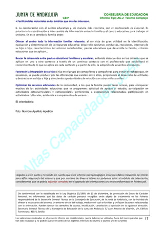 CONSEJERÍA DE EDUCACIÓN
CEIP
• Facilitándoles materiales en los ámbitos que más les interesan.

Informe Tipo AC-2 Talento complejo

6. La colaboración con el centro educativo y, de manera más concreta, con el profesorado es esencial. Es
prioritaria la coordinación e intercambio de información entre la familia y el centro educativo para trabajar al
unísono. En este sentido la familia debe:
Ofrecer al centro toda la información familiar relevante, al ser ésta de gran utilidad en la identificación,
evaluación y determinación de la respuesta educativa: desarrollo evolutivo, conductas, reacciones, intereses de
su hijo o hija; características del entorno sociofamiliar, pautas educativas que desarrolla la familia; criterios
educativos que se aplican...

n
é
a
J

Buscar la coherencia entre pautas educativas familiares y escolares, evitando desacuerdos en los criterios que se
aplican en uno y otro contexto a través de un continuo contacto con el profesorado que posibilitará el
conocimiento de lo que se aplica en cada contexto y a partir de ello, la adopción de acuerdos al respecto.
Favorecer la integración de su hijo o hija en el grupo de compañeros y compañeras para evitar el rechazo que, en
ocasiones, se puede producir por las diferencias que existen entre ellos, propiciando el desarrollo de actitudes
y destrezas en su hijo o hija y ofreciendo oportunidades de relación con otros niños y niñas.

s
e
d

Optimizar los recursos adicionales de la comunidad, a los que la familia puede tener acceso, para enriquecer
muchas de las actividades educativas que se programen: solicitud de ayudas al estudio, participación en
actividades extracurriculares y extraescolares, pertenencia a asociaciones relacionadas, participación en
actividades culturales, asistencia a campamentos de verano...

a
id
c

El orientador/a

Fdo: Nombre Apellido Apellido

a
p

s
a

lt
A

a
C

Llegados a este punto y teniendo en cuenta que este informe psicopedagógico incorpora datos relevantes de interés
para el/la receptor/a del mismo y que por motivos de diversa índole no podemos subir al módulo de orientación,
consideramos que se podría adjuntar completo en el apartado de orientaciones una vez transformado en fichero pdf.

De conformidad con lo establecido en la Ley Orgánica 15/1999, de 13 de diciembre, de protección de Datos de Carácter
Personal, les informamos que los datos de carácter personal recogidos serán objeto de tratamiento en los ficheros
responsabilidad de la Secretaría General Técnica de la Consejería de Educación, de la Junta de Andalucía, con la finalidad de
ofrecer a los usuarios del sistema, un entorno virtual del trabajo, mediante el cual se faciliten y unifiquen las tareas relacionadas
con la orientación. Pueden ejercer los derechos de acceso, rectificación, cancelación y oposición en la siguiente dirección:
Secretaría General Técnica de la Consejería de Educación de la Junta de Andalucía. C/ Juan Antonio de Vizarrón, s/n, Edificio
Torretriana. 41071. Sevilla
Las valoraciones realizadas en el presente informe son confidenciales, nunca deberán ser utilizadas fuera del marco para las que
han sido recabadas y no podrán usarse en contra de los legítimos intereses del alumno o alumna y/o de su familia

17

 