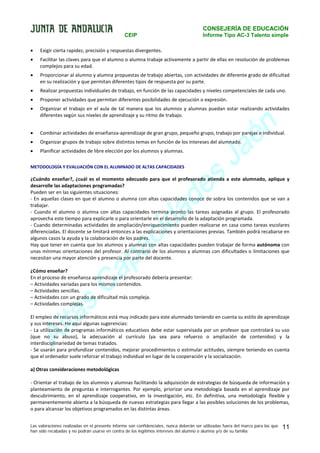 CONSEJERÍA DE EDUCACIÓN
CEIP

Informe Tipo AC-3 Talento simple

•

Exigir cierta rapidez, precisión y respuestas divergentes.

•

Facilitar las claves para que el alumno o alumna trabaje activamente a partir de ellas en resolución de problemas
complejos para su edad.

•

Proporcionar al alumno y alumna propuestas de trabajo abiertas, con actividades de diferente grado de dificultad
en su realización y que permitan diferentes tipos de respuesta por su parte.

•

Realizar propuestas individuales de trabajo, en función de las capacidades y niveles competenciales de cada uno.

•

Proponer actividades que permitan diferentes posibilidades de ejecución o expresión.

•

Organizar el trabajo en el aula de tal manera que los alumnos y alumnas puedan estar realizando actividades
diferentes según sus niveles de aprendizaje y su ritmo de trabajo.

•

Combinar actividades de enseñanza-aprendizaje de gran grupo, pequeño grupo, trabajo por parejas e individual.

•

Organizar grupos de trabajo sobre distintos temas en función de los intereses del alumnado.

•

Planificar actividades de libre elección por los alumnos y alumnas.

s
e
d

METODOLOGÍA Y EVALUACIÓN CON EL ALUMNADO DE ALTAS CAPACIDADES

n
é
a
J

¿Cuándo enseñar?, ¿cuál es el momento adecuado para que el profesorado atienda a este alumnado, aplique y
desarrolle las adaptaciones programadas?
Pueden ser en las siguientes situaciones:
- En aquellas clases en que el alumno o alumna con altas capacidades conoce de sobra los contenidos que se van a
trabajar.
- Cuando el alumno o alumna con altas capacidades termina pronto las tareas asignadas al grupo. El profesorado
aprovecha este tiempo para explicarle o para orientarle en el desarrollo de la adaptación programada.
- Cuando determinadas actividades de ampliación/enriquecimiento pueden realizarse en casa como tareas escolares
diferenciadas. El docente se limitará entonces a las explicaciones y orientaciones previas. También podrá recabarse en
algunos casos la ayuda y la colaboración de los padres.
Hay que tener en cuenta que los alumnos y alumnas con altas capacidades pueden trabajar de forma autónoma con
unas mínimas orientaciones del profesor. Al contrario de los alumnos y alumnas con dificultades o limitaciones que
necesitan una mayor atención y presencia por parte del docente.

a
id
c

a
p

a
C

¿Cómo enseñar?
En el proceso de enseñanza aprendizaje el profesorado debería presentar:
– Actividades variadas para los mismos contenidos.
– Actividades sencillas.
– Actividades con un grado de dificultad más compleja.
– Actividades complejas.

s
a

lt
A

El empleo de recursos informáticos está muy indicado para este alumnado teniendo en cuenta su estilo de aprendizaje
y sus intereses. He aquí algunas sugerencias:
- La utilización de programas informáticos educativos debe estar supervisada por un profesor que controlará su uso
(que no su abuso), la adecuación al currículo (ya sea para refuerzo o ampliación de contenidos) y la
interdisciplinariedad de temas tratados.
- Se usarán para profundizar contenidos, mejorar procedimientos o estimular actitudes, siempre teniendo en cuenta
que el ordenador suele reforzar el trabajo individual en lugar de la cooperación y la socialización.
a) Otras consideraciones metodológicas
- Orientar el trabajo de los alumnos y alumnas facilitando la adquisición de estrategias de búsqueda de información y
planteamiento de preguntas e interrogantes. Por ejemplo, priorizar una metodología basada en el aprendizaje por
descubrimiento, en el aprendizaje cooperativo, en la investigación, etc. En definitiva, una metodología flexible y
permanentemente abierta a la búsqueda de nuevas estrategias para llegar a las posibles soluciones de los problemas,
o para alcanzar los objetivos programados en las distintas áreas.
Las valoraciones realizadas en el presente informe son confidenciales, nunca deberán ser utilizadas fuera del marco para las que
han sido recabadas y no podrán usarse en contra de los legítimos intereses del alumno o alumna y/o de su familia

11

 