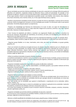 CONSEJERÍA DE EDUCACIÓN
CEIP

Informe Tipo AC-3 Talento simple

- Buscar actividades que permitan distintas posibilidades de ejecución y expresión y/o contengan diferentes grados de
dificultad y de realización, respetando siempre los diferentes ritmos y estilos de aprendizaje. Por ejemplo, se han
explicado los adjetivos: subrayar los de ese texto determinado, clasificándolos, buscar sinónimos, elaborar frases, etc.
El más capaz coordina. O bien se está elaborando el periódico escolar: unos diseñan, otros ilustran, otros redactan,
otros hacen entrevistas, otros inventan chistes, etc. El más capaz distribuye tareas y organiza.
- Planificar conjuntamente actividades de libre elección sin perder de vista las capacidades e intereses de los alumnos
y alumnas. Darles el protagonismo necesario, así como facilidades para acceder a la información sobre la que quieren
profundizar. Permitirles después exponer sus experiencias.

n
é
a
J

- Propiciar una metodología que favorezca las interacciones en el aula. Es decir, ser capaz de interrelacionar la
socialización y la individualización para un mejor desarrollo integral de los alumnos y alumnas y una mejor relación
entre ellos. Favorecer el trabajo cooperativo.
- Crear rincones de ampliación y/o talleres y mantener una organización flexible para distribuir y coordinar los
horarios de utilización. Rincón/taller de matemáticas, de escritores, de teatro, de investigadores, de ordenador, de
exposiciones, de trabajo autónomo, etc.
- Potenciar la biblioteca del aula y/o del colegio así como los materiales de ampliación y consulta. Por ejemplo: libros,
enciclopedias, vídeos científicos, juegos de ingenio, etc., todo ello ordenado por su dificultad o por temas de interés.

s
e
d

- Organizar grupos flexibles: en la clase, interniveles, entre ciclos, por áreas, por afinidades, en grupos grandes,
pequeños, etc.

a
id
c

- Crear una comisión de profesores encargada de buscar y/o adaptar materiales didácticos para ser utilizados por el
alumnado con altas capacidades. Por ejemplo: fichas de problemas matemáticos ordenados por series de menor a
mayor dificultad (fracciones, sistema métrico decimal, etc), ejercicios que favorezcan el desarrollo cognitivo,
actividades deportivas especialmente indicadas (no sólo desarrollo de destrezas motrices, sino también de habilidades
sociales), juegos de ingenio, etc.

a
p

- Utilizar la enseñanza tutorizada al proponer distintas actividades
La enseñanza tutorizada de un alumno a otro es una técnica que suele dar buenos resultados, porque el alumno que
tutoriza y ayuda a otro debe realizar un esfuerzo importante para organizar, verbalizar y explicitar la información que
desea que el otro aprenda.

a
C

- Programar actividades amplias que tengan diferentes grados de dificultad y realización.
Actividades que incluyan, a su vez, diversas subactividades o actividades grupales y que puedan realizarse de forma
cooperativa, como por ejemplo:
- Preparar una obra de teatro: los guiones, decorados, disfraces…
- Confeccionar una revista: hacer entrevistas, redactar, ilustrar, inventar pasatiempos, etc.
- Organizar la biblioteca del aula: clasificar los libros, preparar fichas, etc.

s
a

lt
A

- Programar diversas actividades para trabajar un mismo contenido.
En el ejemplo anterior se trabajaban distintos contenidos por medio de una actividad amplia. De la misma forma, se
puede trabajar un mismo contenido con actividades diversas que supongan abordar los aprendizajes con tareas que
impliquen grados diferentes de dificultad:
– Las más sencillas son las actividades que suponen la identificación o reproducción de los contenidos: definir,
explicar, clasificar, etc.
– Con un grado de dificultad mayor se sitúan las actividades que implican la aplicación de los contenidos: resolución
de problemas, transferencia de métodos y técnicas a situaciones nuevas, etc.
– Las tareas más complejas son aquellas en que es necesario relacionar contenidos: comparar, comentar, interpretar,
descubrir significados ocultos, etc.
- Programar actividades que permitan distintas posibilidades de ejecución y expresión.
Se ha de procurar incluir propuestas de actividades flexibles y amplias de manera que los alumnos y alumnas puedan
participar, eligiendo la manera de realizarlas.
- Efectuar un diseño equilibrado de actividades de gran grupo, pequeño grupo y trabajo individual
Las valoraciones realizadas en el presente informe son confidenciales, nunca deberán ser utilizadas fuera del marco para las que
han sido recabadas y no podrán usarse en contra de los legítimos intereses del alumno o alumna y/o de su familia

12

 