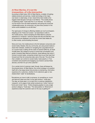 14
At West Marine, it’s not the
transaction—it’s the interaction
According to Matt Hyde, CEO of West Marine, a retailer of boating-
related products and services, mobile technology is the major
new factor in retail today. In fact, Hyde thinks that mobile is the
biggest retail disruptor he’ll see in his lifetime. ”The mobile phone
is redefining retail,” Hyde told PwC in an interview. “It is taking
out the friction from the retail transaction and giving the consumer
unbelievable power. As consumers, we have every product in the
entire world available to us at all times.”
The rapid pace of change is affecting retailers as much as shoppers.
Adapting to the “three-inch screen,” as Hyde likes to refer to
the mobile phone, means recreating the West Marine customer
experience in miniature—what the stores look like and feel like, how
the products are displayed, and what the current best deals are.
In other words, communicating the brand.
More and more, the mobile phone is the link between consumers and
social media. Boaters, like any community, are using social media to
share their interests, whether it’s navigating the Long Island Sound
on a power boat or sailing off the coast of Central California, as Hyde
himself does. But instead of trying to control that conversation and
guide it towards West Marine’s products, Hyde believes that when it
comes to social media, companies simply have to put their best foot
forward and then let consumers take care of the rest. The only thing
that a retailer can control on social media, Hyde asserts, is “how
consistent and powerful and engaging your brand is across these
devices, and then it’s up to the customer.”
For a certain kind of customer need, though, there will always be
the physical store. At West Marine, the current strategy is to position
itself with a few large stores that provide an entertaining, informative
experience for customers, whether it’s for electronic gear or new
sheets (that’s “sails” for landlubbers).
“Sometimes you have to talk to someone, try something on, touch
and feel and make sure that it is the right product,” Hyde says.
The idea, as Hyde sees it, is to start from a customer satisfaction
viewpoint, not to pigeon-hole certain products as “online” items or
“brick-and-mortar” items. “Online shopping applies to every single
product category,” Hyde says. “The real question is: What kind of
experience does the customer want on the way to getting it?”
 