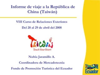 Informe de viaje a la República de China (Taiwán)  VIII Curso de Relaciones Exteriores Del 20 al 29 de abril del 2008 Nubia Jaramillo A. Coordinadora de Mercadotecnia Fondo de Promoción Turística del Ecuador 