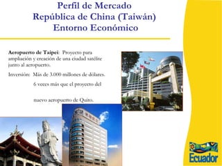 Aeropuerto de Taipei :  Proyecto para ampliación y creación de una ciudad satélite junto al aeropuerto. Inversión:  Más de 3.000 millones de dólares. 6 veces más que el proyecto del  nuevo aeropuerto de Quito. Perfil de Mercado  República de China (Taiwán)  Entorno Económico 