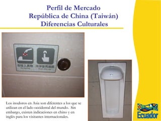 Perfil de Mercado  República de China (Taiwán)  Diferencias Culturales Los inodoros en Asia son diferentes a los que se utilizan en el lado occidental del mundo.  Sin embargo, existen indicaciones en chino y en inglés para los visitantes internacionales. 