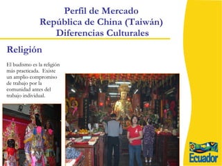 Perfil de Mercado  República de China (Taiwán)  Diferencias Culturales El budismo es la religión más practicada.  Existe un amplio compromiso de trabajo por la comunidad antes del trabajo individual. Religión 