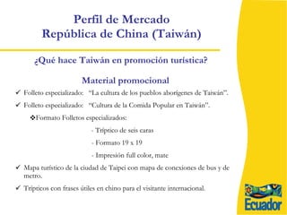 Perfil de Mercado  República de China (Taiwán)  Folleto especializado:  “La cultura de los pueblos aborígenes de Taiwán”.  Folleto especializado:  “Cultura de la Comida Popular en Taiwán”. Formato Folletos especializados:  - Tríptico de seis caras  - Formato 19 x 19 - Impresión full color, mate Mapa turístico de la ciudad de Taipei con mapa de conexiones de bus y de metro. Trípticos con frases útiles en chino para el visitante internacional. ¿Qué hace Taiwán en promoción turística? Material promocional 