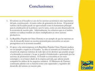 Conclusiones El turismo en el Ecuador es uno de los sectores económicos más importantes del país, constituyendo  el cuarto rubro de generación de divisas.  El potencial turístico del Ecuador puede ser aprovechado como la herramienta principal para la erradicación de la pobreza y por lo tanto, como un ente dinamizador de la economía de nuestro país.  Adicionalmente, los esfuerzos que en el ámbito turístico se realicen tendrán un efecto multiplicador en otros sectores productivos. 2.  La República Popular de China (Taiwán) es un ejemplo de que las naciones en vías de desarrollo tienen un enorme potencial para convertirse en actores protagónicos en la economía mundial.  3 .  El apoyo a las microempresas en la República Popular China (Taiwán) pudiera ser un ejemplo a seguir en el Ecuador.  La idea se centraría en el fomento de la creación de empresas turísticas de todo tipo en los destinos que puedan acoger a la demanda ya existente y la que se pueda ir fortaleciendo o generando por las acciones de promoción turística.  El Estado se convertiría en un socio estratégico y en el mejor aliado de la empresa privada, que además puede compartir los réditos de los negocios turísticos.  El Ministerio de Turismo continuaría además con su función como ente capacitador y regulador del desarrollo del turismo en nuestro país. 