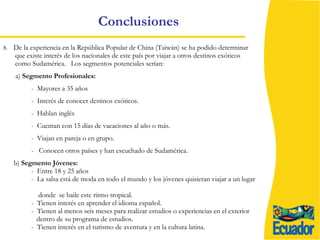 Conclusiones 8.  De la experiencia en la República Popular de China (Taiwán) se ha podido determinar que existe interés de los nacionales de este país por viajar a otros destinos exóticos como Sudamérica.  Los segmentos potenciales serían: a)  Segmento Profesionales:  -  Mayores a 35 años -  Interés de conocer destinos exóticos. -  Hablan inglés -  Cuentan con 15 días de vacaciones al año o más. -  Viajan en pareja o en grupo. -  Conocen otros países y han escuchado de Sudamérica. b)  Segmento Jóvenes:   -  Entre 18 y 25 años -  La salsa está de moda en todo el mundo y los jóvenes quisieran viajar a un lugar  donde  se baile este ritmo tropical. -  Tienen interés en aprender el idioma español. -  Tienen al menos seis meses para realizar estudios o experiencias en el exterior  dentro de su programa de estudios. -  Tienen interés en el turismo de aventura y en la cultura latina. 