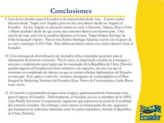Conclusiones 9. Uno de los desafíos para el Ecuador es la conectividad desde Asia.  Existen vuelos directos desde  Taipei a los Angeles, pero no hay uno directo desde los Angeles al Ecuador.  En los Angeles es necesario tomar un vuelo a Houston, Atlanta, Nueva York o Miami ciudades desde las que existe una conexión directa con nuestro país.  Otra opción de viaje sería con la aerolínea Quantas en la ruta:  Taipei-Sydney-Santiago de Chile-Guayaquil o Quito.  Para la ruta Sydney-Santiago, Quantas cuenta con el apoyo de su socio estratégico LAN Chile.  Esta última aerolínea cuenta con vuelos directos hacia el Ecuador.  10. Una estrategia de diversificación de mercados debe contemplar gestiones para la  eliminación de barreras existentes.  Por lo tanto, es importante estudiar las estrategias y acciones a implementar para lograr que los nacionales de la República de China (Taiwán) puedan ingresar al Ecuador con fines turísticos o de negocios, sin una visa que al momento es complicada de obtener ya que no existen oficinas diplomáticas del Ecuador en este país.  Esto aplica a todos los  destinos emergentes no contemplados en el Plan Integral de Marketing Turístico del Ecuador (Ejm.: Países de Centroamérica, India, Rusia entre otros). 11. El entorno es prometedor porque existe el apoyo gubernamental de desmontar visas para el ingreso al Ecuador.  Adicionalmente, el Ecuador aún no es miembro de la APEC (Asia Pacific Economic Cooperation), organismo que representa la mitad de la totalidad del comercio mundial.  Sin embargo, existe interés en formar parte de este organismo que fortalecerá las relaciones bilaterales entre los países miembros, incluido la República de China (Taiwán). 