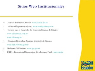 Sitios Web Institucionales Buró de Turismo de Taiwán:  www.taiwan.net.tw Información para extranjeros:  www.immigration.gov.tw Consejo para el Desarrollo del Comercio Exterior de Taiwán: www.taiwantrade.com.tw www.taitra.org.tw Dirección General de Aduanas, Ministerio de Finanzas www.web.customs.gob.tw Ministerio de Finanzas:  www.gio.gov.tw ICDF – International Cooperation Development Fund:  www.org.tw 
