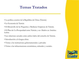 Temas Tratados  La política exterior de la República de China (Taiwán) La Economía de Taiwán  El Desarrollo de las Pequeñas y Medianas Empresas de Taiwán. El Plan de Co-Prosperidad entre Taiwán y sus Aliados en América Latina. Las relaciones actuales entre ambos lados del estrecho de Taiwán. Introducción a la lengua china  Visitas a las instituciones gubernamentales y privadas Visitas a las infraestructuras económicas, culturales y sociales. 