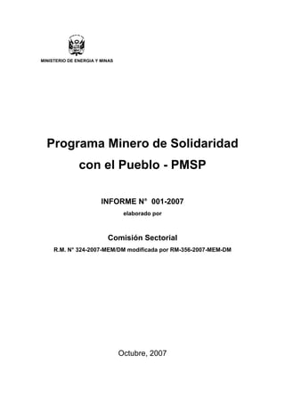 MINISTERIO DE ENERGIA Y MINAS




  Programa Minero de Solidaridad
               con el Pueblo - PMSP

                        INFORME N° 001-2007
                                 elaborado por



                          Comisión Sectorial
     R.M. N° 324-2007-MEM/DM modificada por RM-356-2007-MEM-DM




                                Octubre, 2007
 