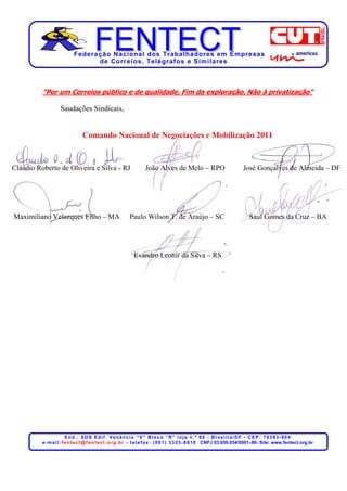 Federação Nacional dos Trabalhadores em Empresas
                                  de Corr eios, Telégr afos e Similares



          “Por um Correios público e de qualidade. Fim da exploração. Não à privatização”

                    Saudações Sindicais,


                                 Comando Nacional de Negociações e Mobilização 2011


Cláudio Roberto de Oliveira e Silva - RJ                            João Alves de Melo – RPO                                José Gonçalves de Almeida – DF




Maximiliano Velazques Filho – MA                           Paulo Wilson T. de Araújo – SC                                       Saul Gomes da Cruz – BA




                                                              Evandro Leonir da Silva – RS




                          End.: SDS Edif. Venâncio “V” Bloco “R” loja n.º 60 - Brasília/DF - CEP: 70393-904
          e - m a i l : f e n t e c t @ f e n t e c t . o r g . b r - t e l e f a x : . ( 0 6 1 ) 3 3 2 3 - 8 8 1 0 CNPJ 03.659.034/0001–80- Site: www.fentect.org.br
 