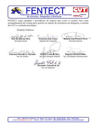 Federação Nacional dos Trabalhadores em Empresas
                          de Corr eios, Telégr afos e Similares

FENTECT exigiu agilidade e providências da empresa para evitar os assaltos, bem como
acompanhamento das vítimas pelos gestores no registro de ocorrências nas delegacias, a emissão
das CAT’s e avaliação psicológica.

             Saudações Sindicais,



    José Rivaldo da Silva                                 Francisco José Nunes                                Robson Luiz Pereira Neves
        Secretário Geral                                    Suplente da Colegiada                                        Secretario Racial




 Emerson Marcelo G. Marinho                                  Moysés Leme da Silva                                Rogério Ferreira Ubine
             Sec. de Anistia                                Sec. de Formação Sindical                         Sec. de Relações Internacionais



                                                       Alexandre Takachi de Sá
                                                                 Sec. de Imprensa




                  End.: SDS Edif. Venâncio “V” Bloco “R” loja n.º 60 - Brasília/DF - CEP: 70393-904
     e - m a i l : f e n t e c t @ u o l . c o m . b r - t e l e f a x : . ( 0 6 1 ) 3 3 2 3 - 8 8 1 0 CNPJ 03.659.034/0001–80- Site: www.fentect.org.br
 