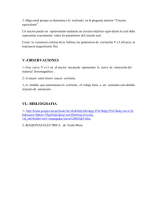3.-Diga usted porque se denomina a lo realizado en la pregunta anterior “Circuito
equivalente”.
Un reactor puede ser representado mediante un circuito eléctrico equivalente la cual debe
representar exactamente todos los parámetros del circuito real.
Como la resistencia interna de la bobina, los parámetros de excitación V e I eficaces, la
reactancia magnetizarte Xm.
V.-OBSERVACIONES
1.-Una curva V vs I en el reactor me puede representar la curva de saturación del
material ferromagnético .
2.-A mayor entre hierro mayor corriente.
3.-A medida que aumentamos la corriente , el voltaje tiene a ser constante esto debido
al punto de saturación .
VI.- BIBLIOGRAFIA
1.- http://books.google.com.pe/books?id=ehxKXip1j6EC&pg=PA27&lpg=PA27&dq=curva+B-
H&source=bl&ots=5Sgnl7mjLl&sig=auxYBnOAayx3xvsZq-
1xI_u6G4w&hl=es#v=onepage&q=curva%20B-H&f=false
2.-MAQUINAS ELECTRICA de Fraile Mora.
 