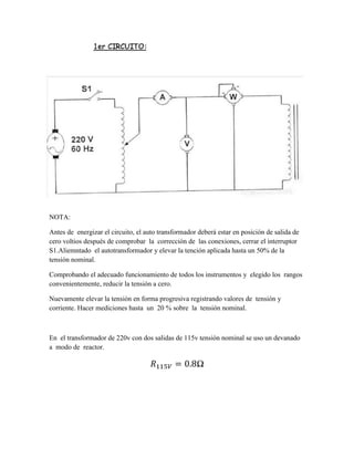 NOTA:
Antes de energizar el circuito, el auto transformador deberá estar en posición de salida de
cero voltios después de comprobar la corrección de las conexiones, cerrar el interruptor
S1.Aliemntado el autotransformador y elevar la tención aplicada hasta un 50% de la
tensión nominal.
Comprobando el adecuado funcionamiento de todos los instrumentos y elegido los rangos
convenientemente, reducir la tensión a cero.
Nuevamente elevar la tensión en forma progresiva registrando valores de tensión y
corriente. Hacer mediciones hasta un 20 % sobre la tensión nominal.
En el transformador de 220v con dos salidas de 115v tensión nominal se uso un devanado
a modo de reactor.
𝑅115𝑉 = 0.8Ω
 