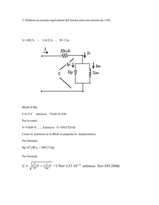 2.-Elabora un circuito equivalente del reactor para una tensión de 110v.
V=109,7v ; I=0.21A ; W=12w
Rbob=0.8Ω
I=0.21V entonces Vbob=0.168v
Por lo tanto:
V=Vbob+E ….. Entonces E=109,532volt
Como la potencia en la Rbob es pequeña lo despreciamos.
Por formula:
Rp=𝐸2
/𝑊 𝐹𝑒 = 999,771Ω
Por formula:
𝐺 = √(
𝐼2
𝑊
)2 − (
1
𝑅𝑝
)2 =1/Xm=3,53 10−3
entonces Xm=283.286Ω.
 