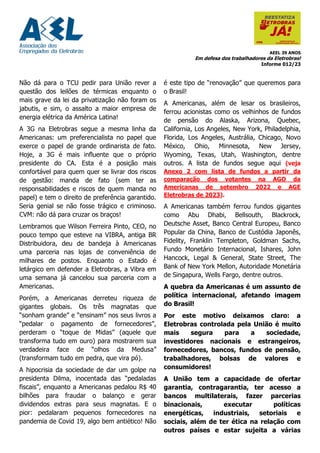 AEEL 39 ANOS
Em defesa dos trabalhadores da Eletrobras!
Informe 012/23
Não dá para o TCU pedir para União rever a
questão dos leilões de térmicas enquanto o
mais grave da lei da privatização não foram os
jabutis, e sim, o assalto a maior empresa de
energia elétrica da América Latina!
A 3G na Eletrobras segue a mesma linha da
Americanas: um preferencialista no papel que
exerce o papel de grande ordinarista de fato.
Hoje, a 3G é mais influente que o próprio
presidente do CA. Esta é a posição mais
confortável para quem quer se livrar dos riscos
de gestão: manda de fato (sem ter as
responsabilidades e riscos de quem manda no
papel) e tem o direito de preferência garantido.
Seria genial se não fosse trágico e criminoso.
CVM: não dá para cruzar os braços!
Lembramos que Wilson Ferreira Pinto, CEO, no
pouco tempo que esteve na VIBRA, antiga BR
Distribuidora, deu de bandeja à Americanas
uma parceria nas lojas de conveniência de
milhares de postos. Enquanto o Estado é
letárgico em defender a Eletrobras, a Vibra em
uma semana já cancelou sua parceria com a
Americanas.
Porém, a Americanas derreteu riqueza de
gigantes globais. Os três magnatas que
“sonham grande” e “ensinam” nos seus livros a
“pedalar o pagamento de fornecedores”,
perderam o “toque de Midas” (aquele que
transforma tudo em ouro) para mostrarem sua
verdadeira face de “olhos da Medusa”
(transformam tudo em pedra, que vira pó).
A hipocrisia da sociedade de dar um golpe na
presidenta Dilma, inocentada das “pedaladas
fiscais”, enquanto a Americanas pedalou R$ 40
bilhões para fraudar o balanço e gerar
dividendos extras para seus magnatas. E o
pior: pedalaram pequenos fornecedores na
pandemia de Covid 19, algo bem antiético! Não
é este tipo de “renovação” que queremos para
o Brasil!
A Americanas, além de lesar os brasileiros,
ferrou acionistas como os velhinhos de fundos
de pensão do Alaska, Arizona, Quebec,
California, Los Angeles, New York, Philadelphia,
Florida, Los Angeles, Austrália, Chicago, Novo
México, Ohio, Minnesota, New Jersey,
Wyoming, Texas, Utah, Washington, dentre
outros. A lista de fundos segue aqui (veja
Anexo 2 com lista de fundos a partir da
comparação dos votantes na AGO da
Americanas de setembro 2022 e AGE
Eletrobras de 2023).
A Americanas também ferrou fundos gigantes
como Abu Dhabi, Bellsouth, Blackrock,
Deutsche Asset, Banco Central Europeu, Banco
Popular da China, Banco de Custódia Japonês,
Fidelity, Franklin Templeton, Goldman Sachs,
Fundo Monetário Internacional, Ishares, John
Hancock, Legal & General, State Street, The
Bank of New York Mellon, Autoridade Monetária
de Singapura, Wells Fargo, dentre outros.
A quebra da Americanas é um assunto de
política internacional, afetando imagem
do Brasil!
Por este motivo deixamos claro: a
Eletrobras controlada pela União é muito
mais segura para a sociedade,
investidores nacionais e estrangeiros,
fornecedores, bancos, fundos de pensão,
trabalhadores, bolsas de valores e
consumidores!
A União tem a capacidade de ofertar
garantia, contragarantia, ter acesso a
bancos multilaterais, fazer parcerias
binacionais, executar políticas
energéticas, industriais, setoriais e
sociais, além de ter ética na relação com
outros países e estar sujeita a várias
 