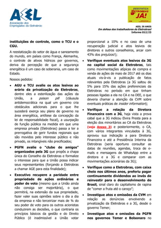 AEEL 39 ANOS
Em defesa dos trabalhadores da Eletrobras!
Informe 012/23
instituições de controle, como o TCU e o
CGU.
A reestatização do setor de água e saneamento
do mundo, em países como França, Alemanha,
o controle de ativos hídricos por governos,
deriva da percepção de que a segurança
energética é um caso de soberania, um caso de
Estado.
Nossos pedidos:
• AGU e TCU avalie os atos lesivos ao
erário da privatização da Eletrobras,
dentre eles a esterilização das ações da
União, a poison pill (cláusula
antidemocrática na qual um governo cria
obstáculos adicionais para o que lhe
sucederá exerça seu plano de governo na
área energética, antítese da concepção da
lei de responsabilidade fiscal), a usurpação
de função pública na medida em que uma
empresa privada (Eletrobras) passa a ter a
prerrogativa de gerir fundos regionais que
são movidos pelo interesse público e não
privado, os intangíveis não precificados;
• PGFN avalie o “clube de amigos”
organizados pela 3G que propôs a chapa
única do Conselho da Eletrobras e formalize
o interesse para que a União possa indicar
seus representantes (forçando a Eletrobras
a chamar AGE para esta finalidade);
• Executivo recupere a paridade entre
propriedade de ações ordinárias e
poder de voto (mesmo que a União ainda
não consiga ser majoritária), o que
permitirá, na extensão da sua propriedade,
fazer valer suas opiniões sobre o dia a dia
da empresa e não terceirizar mais de ¾ do
seu poder de voto para os outros acionistas
conduzirem as decisões, o que contraria os
princípios básicos da gestão e do Direito
Público (é inadmissível a União votar
proporcional a 10% e no caso de uma
recuperação judicial e atos lesivos de
diretores e outros conselheiros, arcar com
43% dos prejuízos!);
• Verifique eventuais atos lesivos da 3G
no capital social da Eletrobras, tais
como movimentações atípicas de compra e
venda de ações de maio de 2017 até os dias
atuais vis-à-vis a publicação de fatos
relevantes pela Eletrobras (a 3G saltou de
5% para 15% das ações preferenciais da
Eletrobras no período em que tinham
pessoas ligadas a ela no CA e na DEE, o que
deveria chamar a atenção da CVM sobre
eventuais práticas de insider information);
• Verifique a relação da Diretora
Financeira com a 3G, haja vista a prova
cabal que a 3G indicou Elvira Presta para a
eleição dos minoritários ao CA da Eletrobras
(veja Anexo 3) e posteriormente, o CA,
com vários integrantes vinculados à 3G,
aprovou sua indicação a para Diretoria
Financeira e até a Presidência Interina da
Eletrobras (seria oportuno consultar as
datas de reuniões, agendas, troca de e-
mails e mensagens de WhatsApp entre a
diretora e a 3G e comparar com as
movimentações acionárias da 3G);
• Verifique como a Eletrobras, com caixa
cheio nos últimos anos, preferiu pagar
continuamente dividendos ao invés de
reinvestir para o desenvolvimento do
Brasil, sinal claro do capitalismo de rapina
de “comer a fruta até o caroço”;
• Investigue atos e omissões da CVM em
relação as denúncias envolvendo a
privatização da Eletrobras e a 3G, desde o
governo Temer;
• Investigue atos e omissões da PGFN
nos governos Temer e Bolsonaro no
 