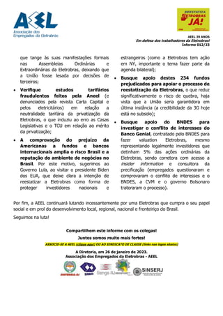 AEEL 39 ANOS
Em defesa dos trabalhadores da Eletrobras!
Informe 012/23
que tange às suas manifestações formais
nas Assembleias Ordinárias e
Extraordinárias da Eletrobras, deixando que
a União fosse lesada por decisões de
terceiros;
• Verifique estudos tarifários
fraudulentos feitos pela Aneel (e
denunciados pela revista Carta Capital e
pelos eletricitários) em relação a
neutralidade tarifária da privatização da
Eletrobras, o que induziu ao erro as Casas
Legislativas e o TCU em relação ao mérito
da privatização;
• A comprovação do prejuízo da
Americanas a fundos e bancos
internacionais amplia o risco Brasil e a
reputação do ambiente de negócios no
Brasil. Por este motivo, sugerimos ao
Governo Lula, ao visitar o presidente Biden
dos EUA, que deixe clara a intenção de
reestatizar a Eletrobras como forma de
proteger investidores nacionais e
estrangeiros (como a Eletrobras tem ação
em NY, importante o tema fazer parte da
agenda bilateral);
• Busque apoio destes 234 fundos
prejudicados para apoiar o processo de
reestatização da Eletrobras, o que reduz
significativamente o risco de quebra, haja
vista que a União seria garantidora em
última instância (a credibilidade da 3G hoje
está no subsolo);
• Busque apoio do BNDES para
investigar o conflito de interesses do
Banco Genial, contratado pelo BNDES para
fazer valuation Eletrobras, mesmo
representando legalmente investidores que
detinham 5% das ações ordinárias da
Eletrobras, sendo corretora com acesso a
insider information e consultora da
precificação (empregados questionaram e
comprovaram o conflito de interesses e o
BNDES, a CVM e o governo Bolsonaro
tratoraram o processo).
Por fim, a AEEL continuará lutando incessantemente por uma Eletrobras que cumpra o seu papel
social e em prol do desenvolvimento local, regional, nacional e fronteiriço do Brasil.
Seguimos na luta!
Compartilhem este informe com os colegas!
Juntos somos muito mais fortes!
ASSOCIE-SE A AEEL (clique aqui) OU AO SINDICATO DE CLASSE (links nas logos abaixo)
A Diretoria, em 26 de janeiro de 2023.
Associação dos Empregados da Eletrobras - AEEL
 