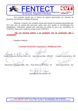 Federação Nacional dos Trabalhadores em Empresas
                                de Corr eios, Telégr afos e Similares

               Este comando ressalta que os índices de reajuste apresentados nas cláusulas de
    benefícios são inferiores à inflação do período.

              Mediante o exposto, este comando orienta pela rejeição da proposta apresentada pela
    ECT pelo fato da mesma não apresentar ganho real, nem atender às reivindicações dos
    trabalhadores. Orientamos também pela aprovação do estado de greve nas assembléias de
    23/08/2011, bem como o indicativo de greve para 13/09/2011.

              “Por um Correios público e de qualidade. Fim da exploração. Não à
    privatização”


                  Saudações Sindicais,


                               Comando Nacional de Negociações e Mobilização 2011




Cláudio Roberto de Oliveira e Silva - RJ                          João Alves de Melo – RPO/SP                                Evandro Leonir da Silva – RS




 Maximiliano Velazques Filho – MA                             Paulo Wilson T. de Araújo – SC                                  Saul Gomes da Cruz – BA




                                                          José Gonçalves de Almeida– DF




                        End.: SDS Edif. Venâncio “V” Bloco “R” loja n.º 60 - Brasília/DF - CEP: 70393-904
        e - m a i l : f e n t e c t @ f e n t e c t . o r g . b r - t e l e f a x : . ( 0 6 1 ) 3 3 2 3 - 8 8 1 0 CNPJ 03.659.034/0001–80- Site: www.fentect.org.br
 