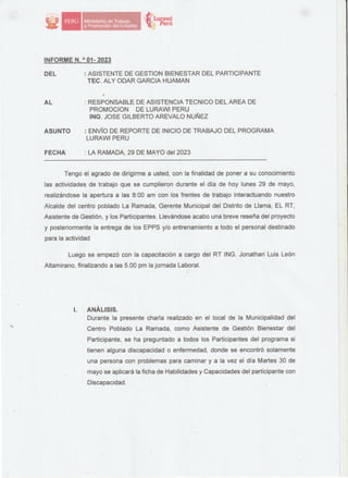 ·Ministerio de Trabajo
·v,P,ror,oción del Empleo
tt1.urawi
'i; Perú
INFORME N. 0
01- 2023
DEL : ASISTENTE DE GESTION BIENESTAR DEL PARTICIPANTE
TEC. ALY ODAR GARCIA HUAMAN
"
AL
ASUNTO
FECHA
: RESPONSABLE DE ASISTENCIA TECNICO DEL AREA DE
PROMOCION DE LURAWI PERU
ING. JOSE GILBERTO AREVALO NUÑEZ
: ENVÍO DE REPORTE DE INICIO DE TRABAJO DEL PROGRAMA
. LURAWI PERU
: LA RAMADA, 29 DE MAYO del 2023
--�--------------------
Tengo el agrado de dirigirme a usted, con la finalidad de poner a su conocimiento
las actividades de trabajo que se cumplieron durante el día de hoy lunes 29 de mayo,
realizándose la apertura a las 8:00 am con los frentes de trabajo interactuando nuestro
Alcalde del centro poblado La Ramada, Gerente Municipal del Distrito de Llama, EL RT,
Asistente dé Gestión, y los Participantes. Llevándose acabo una breve reseña del proyecto
y posteriormente la entrega de los EPPS y/o entrenamiento a todo el personal destinado
para la actividad
Luego se empezó con la capacitación a cargo del RT ING. Jonathan Luis León
Altamirano, finalizando a las 5.00 pm la jornada Laboral.
l. ANALISIS.
Durante la presente charla realizado en el local de la Municipalidad del
Centro Poblado La Ramada, como Asistente de Gestión Bienestar del
Participante, se ha preguntado a todos los Participantes del programa si
tienen alguna discapacidad o enfermedad, donde se encontró solamente
una persona con problemas para caminar y a la vez el día Martes 30 de
mayo se aplicará la ficha de Habilidades y Capacidades del participante con
Discapacidad.
 