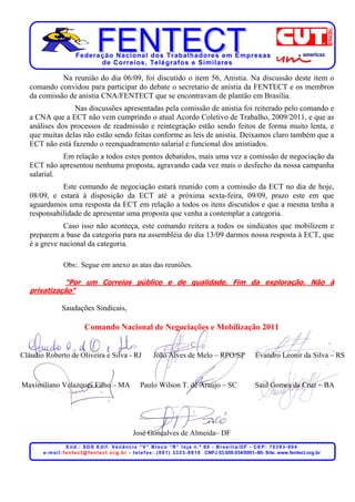 Federação Nacional dos Trabalhadores em Empresas
                               de Corr eios, Telégr afos e Similares

             Na reunião do dia 06/09, foi discutido o item 56, Anistia. Na discussão deste item o
   comando convidou para participar do debate o secretario de anistia da FENTECT e os membros
   da comissão de anistia CNA/FENTECT que se encontravam de plantão em Brasília.
                 Nas discussões apresentadas pela comissão de anistia foi reiterado pelo comando e
   a CNA que a ECT não vem cumprindo o atual Acordo Coletivo de Trabalho, 2009/2011, e que as
   análises dos processos de readmissão e reintegração estão sendo feitos de forma muito lenta, e
   que muitas delas não estão sendo feitas conforme as leis de anistia. Deixamos claro também que a
   ECT não está fazendo o reenquadramento salarial e funcional dos anistiados.
             Em relação a todos estes pontos debatidos, mais uma vez a comissão de negociação da
   ECT não apresentou nenhuma proposta, agravando cada vez mais o desfecho da nossa campanha
   salarial.
             Este comando de negociação estará reunido com a comissão da ECT no dia de hoje,
   08/09, e estará à disposição da ECT até a próxima sexta-feira, 09/09, prazo este em que
   aguardamos uma resposta da ECT em relação a todos os itens discutidos e que a mesma tenha a
   responsabilidade de apresentar uma proposta que venha a contemplar a categoria.
              Caso isso não aconteça, este comando reitera a todos os sindicatos que mobilizem e
   preparem a base da categoria para na assembléia do dia 13/09 darmos nossa resposta à ECT, que
   é a greve nacional da categoria.

                  Obs:. Segue em anexo as atas das reuniões.

             “Por um Correios público e de qualidade. Fim da exploração. Não à
   privatização”

                 Saudações Sindicais,

                              Comando Nacional de Negociações e Mobilização 2011


Cláudio Roberto de Oliveira e Silva - RJ                            João Alves de Melo – RPO/SP                              Evandro Leonir da Silva – RS



Maximiliano Velazques Filho – MA                             Paulo Wilson T. de Araújo – SC                                  Saul Gomes da Cruz – BA




                                                         José Gonçalves de Almeida– DF
                       End.: SDS Edif. Venâncio “V” Bloco “R” loja n.º 60 - Brasília/DF - CEP: 70393-904
       e - m a i l : f e n t e c t @ f e n t e c t . o r g . b r - t e l e f a x : . ( 0 6 1 ) 3 3 2 3 - 8 8 1 0 CNPJ 03.659.034/0001–80- Site: www.fentect.org.br
 