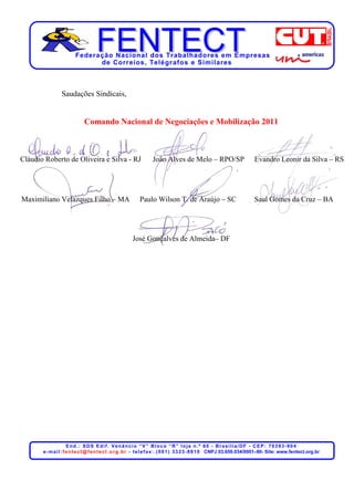 Federação Nacional dos Trabalhadores em Empresas
                               de Corr eios, Telégr afos e Similares



                 Saudações Sindicais,


                              Comando Nacional de Negociações e Mobilização 2011



Cláudio Roberto de Oliveira e Silva - RJ                            João Alves de Melo – RPO/SP                              Evandro Leonir da Silva – RS




Maximiliano Velazques Filho – MA                             Paulo Wilson T. de Araújo – SC                                  Saul Gomes da Cruz – BA




                                                         José Gonçalves de Almeida– DF




                       End.: SDS Edif. Venâncio “V” Bloco “R” loja n.º 60 - Brasília/DF - CEP: 70393-904
       e - m a i l : f e n t e c t @ f e n t e c t . o r g . b r - t e l e f a x : . ( 0 6 1 ) 3 3 2 3 - 8 8 1 0 CNPJ 03.659.034/0001–80- Site: www.fentect.org.br
 