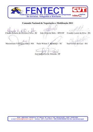 Federação Nacional dos Trabalhadores em Empresas
                               de Corr eios, Telégr afos e Similares


                              Comando Nacional de Negociações e Mobilização 2011



Cláudio Roberto de Oliveira e Silva - RJ                            João Alves de Melo – RPO/SP                              Evandro Leonir da Silva – RS




Maximiliano Velazques Filho – MA                             Paulo Wilson T. de Araújo – SC                                  Saul Gomes da Cruz – BA




                                                         José Gonçalves de Almeida– DF




                       End.: SDS Edif. Venâncio “V” Bloco “R” loja n.º 60 - Brasília/DF - CEP: 70393-904
       e - m a i l : f e n t e c t @ f e n t e c t . o r g . b r - t e l e f a x : . ( 0 6 1 ) 3 3 2 3 - 8 8 1 0 CNPJ 03.659.034/0001–80- Site: www.fentect.org.br
 