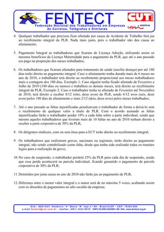 Federação Nacional dos Trabalhadores em Empresas
                          de Corr eios, Telégr afos e Similares

4. Qualquer trabalhador que precisou ficar afastado por causa de Acidente de Trabalho fará jus
   ao recebimento integral da PLR. Nada mais justo, pois o trabalhador não deu causa ao
   afastamento;

5. Pagamento Integral as trabalhadoras que ficaram de Licença Adoção, utilizando assim os
   mesmos benefícios da Licença Maternidade para o pagamento da PLR, que até o ano passado
   era pago na proporção dos meses trabalhados;

6. Os trabalhadores que ficaram afastados para tratamento de saúde (auxílio doença) por até 180
   dias terão direito ao pagamento integral. Caso o afastamento tenha durado mais de 6 meses no
   ano de 2010, o trabalhador terá direito ao recebimento proporcional aos meses trabalhadores
   mais a contagem dos 180 dias. Exemplo 1: Caso alguém tenha ficado afastado de Fevereiro a
   Julho de 2010 (180 dias ou menos) e trabalhou os demais meses, terá direito ao recebimento
   integral da PLR; Exemplo 2: Caso o trabalhador tenha se afastado de Fevereiro até Novembro
   de 2010, terá direito a receber 8/12 (oito, doze avos) da PLR, sendo 6/12 avos (seis, doze
   avos) pelos 180 dias de afastamento e mais 2/12 (dois, doze avos) pelos meses trabalhados;

7. Até o ano passado as faltas injustificadas penalizavam o trabalhador de forma a deixá-lo sem
   o recebimento de qualquer valor a titulo de PLR. Com o acordo assinado as faltas
   injustificadas farão o trabalhador perder 10% a cada falta sobre a parte individual, sendo que
   mesmo aqueles trabalhadores que tiveram mais de 10 faltas no ano de 2010 tenham direito a
   receber a parte corporativa de 30% da PLR;

8. Os dirigentes sindicais, com ou sem ônus para a ECT terão direito ao recebimento integral;

9. Os trabalhadores que realizaram greves, nacionais ou regionais, terão direito ao pagamento
   integral, não sendo contabilizado como falta, desde que tenha sido realizado todos os tramites
   legais para a realização da greve;

10. No caso de suspensão, o trabalhador perderá 25% da PLR para cada dia de suspensão, sendo
    que essa perda acontecerá na parcela individual, ficando garantido o pagamento da parcela
    corporativa de 30% da PLR;

11. Demitidos por justa causa no ano de 2010 não farão jus ao pagamento de PLR;

12. Diferença entre o menor valor integral e o maior será de no máximo 5 vezes, acabando assim
    com os absurdos de pagamentos no alto escalão da empresa;




                  End.: SDS Edif. Venâncio “V” Bloco “R” loja n.º 60 - Brasília/DF - CEP: 70393-904
     e - m a i l : f e n t e c t @ u o l . c o m . b r - t e l e f a x : . ( 0 6 1 ) 3 3 2 3 - 8 8 1 0 CNPJ 03.659.034/0001–80- Site: www.fentect.org.br
 