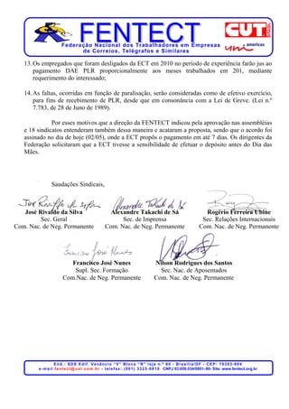 Federação Nacional dos Trabalhadores em Empresas
                             de Corr eios, Telégr afos e Similares

   13. Os empregados que foram desligados da ECT em 2010 no período de experiência farão jus ao
       pagamento DAE PLR proporcionalmente aos meses trabalhados em 201, mediante
       requerimento do interessado;

   14. As faltas, ocorridas em função de paralisação, serão consideradas como de efetivo exercício,
       para fins de recebimento de PLR, desde que em consonância com a Lei de Greve. (Lei n.º
       7.783, de 28 de Juno de 1989).

              Por esses motivos que a direção da FENTECT indicou pela aprovação nas assembléias
   e 18 sindicatos entenderam também dessa maneira e acataram a proposta, sendo que o acordo foi
   assinado no dia de hoje (02/05), onde a ECT propôs o pagamento em até 7 dias. Os dirigentes da
   Federação solicitaram que a ECT tivesse a sensibilidade de efetuar o depósito antes do Dia das
   Mães.




                Saudações Sindicais,



   José Rivaldo da Silva                              Alexandre Takachi de Sá                                        Rogério Ferreira Ubine
         Sec. Geral                                       Sec. de Imprensa                                          Sec. Relações Internacionais
Com. Nac. de Neg. Permanente                        Com. Nac. de Neg. Permanente                                   Com. Nac. de Neg. Permanente




                           Francisco José Nunes                                      Nilson Rodrigues dos Santos
                            Supl. Sec. Formação                                        Sec. Nac. de Aposentados
                        Com.Nac. de Neg. Permanente                                  Com. Nac. de Neg. Permanente




                     End.: SDS Edif. Venâncio “V” Bloco “R” loja n.º 60 - Brasília/DF - CEP: 70393-904
        e - m a i l : f e n t e c t @ u o l . c o m . b r - t e l e f a x : . ( 0 6 1 ) 3 3 2 3 - 8 8 1 0 CNPJ 03.659.034/0001–80- Site: www.fentect.org.br
 