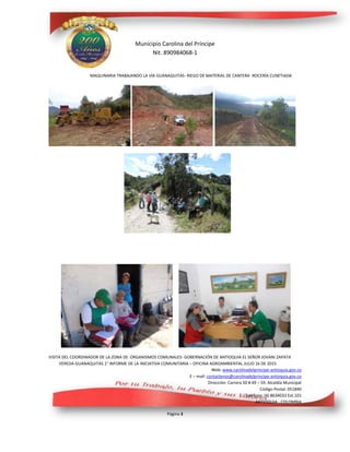 Municipio Carolina del Príncipe
Nit. 890984068-1
Web: www.carolinadelprincipe-antioquia.gov.co
E – mail: contactenos@carolinadelprincipe-antioquia.gov.co
Dirección: Carrera 50 # 49 – 59. Alcaldía Municipal
Código Postal: 051840
Teléfono: (4) 8634033 Ext.101
ANTIOQUIA - COLOMBIA
Página 3
MAQUINARIA TRABAJANDO LA VÍA GUANAQUITAS- RIEGO DE MATERIAL DE CANTERA -ROCERÍA CUNETIADA
VISITA DEL COORDINADOR DE LA ZONA DE ORGANISMOS COMUNALES- GOBERNACIÓN DE ANTIOQUIA EL SEÑOR JOVANI ZAPATA
VEREDA GUANAQUITAS 1° INFORME DE LA INICIATIVA COMUNITARIA – OFICINA AGROAMBIENTAL JULIO 16 DE 2015
 