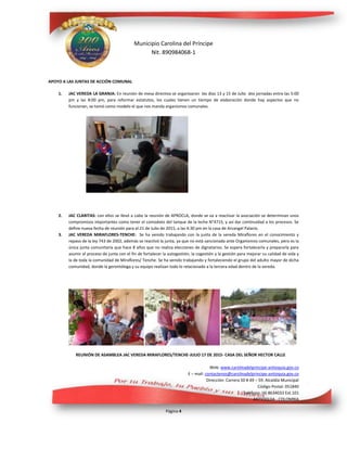 Municipio Carolina del Príncipe
Nit. 890984068-1
Web: www.carolinadelprincipe-antioquia.gov.co
E – mail: contactenos@carolinadelprincipe-antioquia.gov.co
Dirección: Carrera 50 # 49 – 59. Alcaldía Municipal
Código Postal: 051840
Teléfono: (4) 8634033 Ext.101
ANTIOQUIA - COLOMBIA
Página 4
APOYO A LAS JUNTAS DE ACCIÓN COMUNAL
1. JAC VEREDA LA GRANJA: En reunión de mesa directiva se organizaron los días 13 y 15 de Julio dos jornadas entre las 5:00
pm y las 8:00 pm, para reformar estatutos, los cuales tienen un tiempo de elaboración donde hay aspectos que no
funcionan, se tomó como modelo el que nos manda organismos comunales.
2. JAC CLARITAS: con ellos se llevó a cabo la reunión de APROCLA, donde se va a reactivar la asociación se determinan unos
compromisos importantes como tener el comodato del tanque de la leche N°4715, y así dar continuidad a los procesos. Se
define nueva fecha de reunión para el 21 de Julio de 2015, a las 4:30 pm en la casa de Arcangel Palacio.
3. JAC VEREDA MIRAFLORES-TENCHE: Se ha venido trabajando con la junta de la vereda Miraflores en el conocimiento y
repaso de la ley 743 de 2002, además se reactivó la junta, ya que no está sancionada ante Organismos comunales, pero es la
única junta comunitaria que hace 8 años que no realiza elecciones de dignatarios. Se espera fortalecerla y prepararla para
asumir el proceso de junta con el fin de fortalecer la autogestión, la cogestión y la gestión para mejorar su calidad de vida y
la de toda la comunidad de Miraflores/ Tenche. Se ha venido trabajando y fortaleciendo el grupo del adulto mayor de dicha
comunidad, donde la gerontóloga y su equipo realizan todo lo relacionado a la tercera edad dentro de la vereda.
REUNIÓN DE ASAMBLEA JAC VEREDA MIRAFLORES/TENCHE-JULIO 17 DE 2015- CASA DEL SEÑOR HECTOR CALLE
 