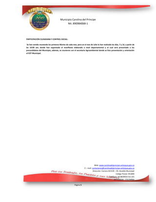 Municipio Carolina del Príncipe
Nit. 890984068-1
Web: www.carolinadelprincipe-antioquia.gov.co
E – mail: contactenos@carolinadelprincipe-antioquia.gov.co
Dirección: Carrera 50 # 49 – 59. Alcaldía Municipal
Código Postal: 051840
Teléfono: (4) 8634033 Ext.101
ANTIOQUIA - COLOMBIA
Página 5
PARTICIPACIÓN CIUDADANA Y CONTROL SOCIAL:
Se han venido reuniendo los primeros Martes de cada mes, pero en el mes de Julio lo han realizado los días, 7 y 14, a partir de
las 10:00 am; donde han organizado el manifiesto elaborado a nivel departamental y el cual será presentado a los
precandidatos del Municipio, además, se reunieron con el secretario Agroambiental donde se hizo presentación y orientación
al EOT Municipal.
 
