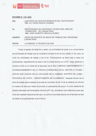 � lurawi
'«:1 Perú
INFORME N. 0
03- 2023
DEL : ASISTENTE DE GESTION BIENESTAR DEL PARTICIPANTE
TEC. ALY ODAR GARCIA HUAMAN
AL
ASUNTO
FECHA
: RESPONSABLE DE ASISTENCIA TECNICO DEL AREA DE
PROMOCION DE LURAWI PERU
ING. JOSE GILBERTO AREVALO NUÑEZ
: ENVÍO DE REPORTE DE INICIO DE TRABAJO DEL PROGRAMA
LURAWI PERU
: LA RAMADA, 31 DE MAYO del 2023
----------------------------
Tengo el agrado de dirigirme a usted, con la finalidad de poner a su conocimiento
las actividades de trabajo que se cumplieron durante el día de hoy martes 31 de mayo, se
inicio las actividades de trabajo a las 8 am. Primeramente se llamo lista a todos los
participantes, seguidamente se pasó a dar la charla técnica por el RT, luego pasamos a
tomarse la foto en el Cartel de la Ejecución de la Obra "LIMPIEZA, MANTENIMIENTO Y
ACONDICIONAMIENTO DE LA TROCHA CARROZABLE EN EL SECTOR LA PLUMA -
DESVIO SAN CARLOS EN LA LOCALIDAD DE LA RAMADA, DISTRITO DE LLAMA -
PROVINCIA DE CHOTA - DEPARTAMENTE DE CAJAMARCA", después hemos ido al
área de trabajo para empezar la jornada en promedio de las 1 O de la mañana me informó
el maestro de obra que había renunciado un participante del grupo, Yo como asistente de
Gestión Bienestar del Participante informé al RT lng. Jhonathan León Altamirano para que
tome las medidas respectivas del caso, se culminó la jornada laboral con el llamado de lista
de salida a los participantes a las 5:00 pm.
 