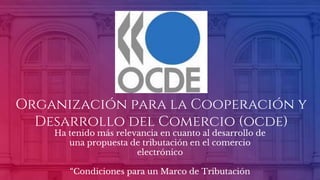 Organización para la Cooperación y
Desarrollo del Comercio (ocde)
Ha tenido más relevancia en cuanto al desarrollo de
una propuesta de tributación en el comercio
electrónico
“Condiciones para un Marco de Tributación
 