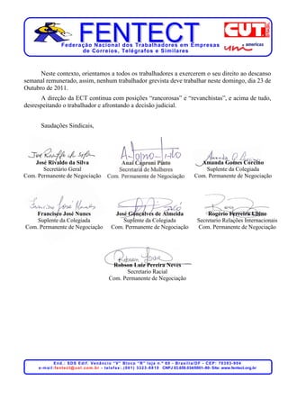 Federação Nacional dos Trabalhadores em Empresas
                          de Corr eios, Telégr afos e Similares



      Neste contexto, orientamos a todos os trabalhadores a exercerem o seu direito ao descanso
semanal remunerado, assim, nenhum trabalhador grevista deve trabalhar neste domingo, dia 23 de
Outubro de 2011.
      A direção da ECT continua com posições “rancorosas” e “revanchistas”, e acima de tudo,
desrespeitando o trabalhador e afrontando a decisão judicial.


      Saudações Sindicais,




    José Rivaldo da Silva                                                                                       Amanda Gomes Corcino
       Secretário Geral                                                                                           Suplente da Colegiada
Com. Permanente de Negociação                                                                                 Com. Permanente de Negociação




    Francisco José Nunes                              José Gonçalves de Almeida                                     Rogério Ferreira Ubine
    Suplente da Colegiada                                Suplente da Colegiada                                  Secretario Relações Internacionais
Com. Permanente de Negociação                        Com. Permanente de Negociação                              Com. Permanente de Negociação




                                                     Robson Luiz Pereira Neves
                                                           Secretario Racial
                                                    Com. Permanente de Negociação




                  End.: SDS Edif. Venâncio “V” Bloco “R” loja n.º 60 - Brasília/DF - CEP: 70393-904
     e - m a i l : f e n t e c t @ u o l . c o m . b r - t e l e f a x : . ( 0 6 1 ) 3 3 2 3 - 8 8 1 0 CNPJ 03.659.034/0001–80- Site: www.fentect.org.br
 