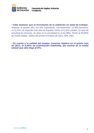 Cabe destacar que el increment de la población en edad de trabajar,
                              to
respecto al pasado año ha sido imp
                    año,             portante: concretamente 12 900 personas
                                                              12.900 personas,
un 0,74% (la segunda más alta de E   España) frente al 0,16% estatal. La tasa de
actividad de Canarias, se sitúa en la actualidad en el 62,48%, frente al 59,88%
de media estatal. (datos del primer tr
                                     rimestre de 2011, EPA, INE).


En cuanto a la calidad del empleo Canarias registra en el quinto mes
                                eo,
de 2011, el 9,49% de contratació indefinida, por encima de la media
                               ón
estatal que sólo llega al 8%.




obecan 2010
 obecan2011                                                                   6
 