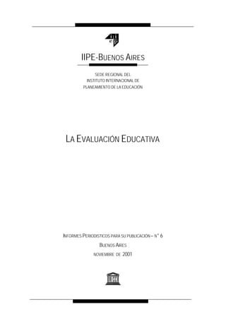 IIPE-BUENOS AIRES
               SEDE REGIONAL DEL
           INSTITUTO INTERNACIONAL DE
         PLANEAMIENTO DE LA EDUCACIÓN




 LA EVALUACIÓN EDUCATIVA




INFORMES PERIODISTICOS PARA SU PUBLICACIÓN – N° 6
                 BUENOS AIRES
              NOVIEMBRE DE   2001
 