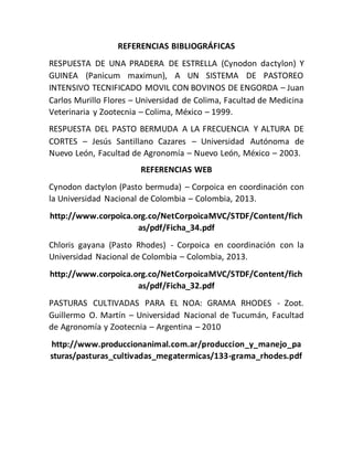 REFERENCIAS BIBLIOGRÁFICAS
RESPUESTA DE UNA PRADERA DE ESTRELLA (Cynodon dactylon) Y
GUINEA (Panicum maximun), A UN SISTEMA DE PASTOREO
INTENSIVO TECNIFICADO MOVIL CON BOVINOS DE ENGORDA – Juan
Carlos Murillo Flores – Universidad de Colima, Facultad de Medicina
Veterinaria y Zootecnia – Colima, México – 1999.
RESPUESTA DEL PASTO BERMUDA A LA FRECUENCIA Y ALTURA DE
CORTES – Jesús Santillano Cazares – Universidad Autónoma de
Nuevo León, Facultad de Agronomía – Nuevo León, México – 2003.
REFERENCIAS WEB
Cynodon dactylon (Pasto bermuda) – Corpoica en coordinación con
la Universidad Nacional de Colombia – Colombia, 2013.
http://www.corpoica.org.co/NetCorpoicaMVC/STDF/Content/fich
as/pdf/Ficha_34.pdf
Chloris gayana (Pasto Rhodes) - Corpoica en coordinación con la
Universidad Nacional de Colombia – Colombia, 2013.
http://www.corpoica.org.co/NetCorpoicaMVC/STDF/Content/fich
as/pdf/Ficha_32.pdf
PASTURAS CULTIVADAS PARA EL NOA: GRAMA RHODES - Zoot.
Guillermo O. Martín – Universidad Nacional de Tucumán, Facultad
de Agronomía y Zootecnia – Argentina – 2010
http://www.produccionanimal.com.ar/produccion_y_manejo_pa
sturas/pasturas_cultivadas_megatermicas/133-grama_rhodes.pdf
 