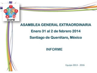 INFORME
ASAMBLEA GENERAL EXTRAORDINARIA
Enero 31 al 2 de febrero 2014
Santiago de Querétaro, México
Equipo 2013 - 2016
 