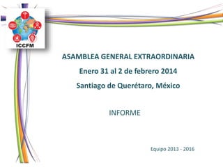 INFORME
ASAMBLEA GENERAL EXTRAORDINARIA
Enero 31 al 2 de febrero 2014
Santiago de Querétaro, México
Equipo 2013 - 2016
 