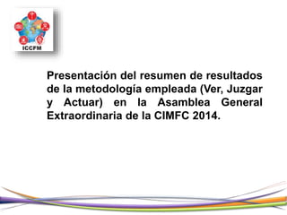 Presentación del resumen de resultados
de la metodología empleada (Ver, Juzgar
y Actuar) en la Asamblea General
Extraordinaria de la CIMFC 2014.
 