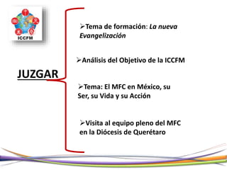 JUZGAR
Tema de formación: La nueva
Evangelización
Análisis del Objetivo de la ICCFM
Tema: El MFC en México, su
Ser, su Vida y su Acción
Visita al equipo pleno del MFC
en la Diócesis de Querétaro
 
